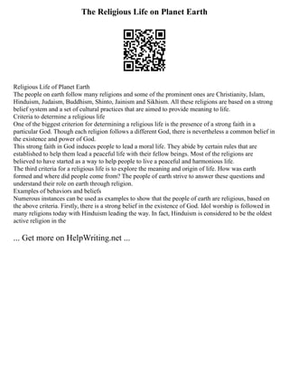 The Religious Life on Planet Earth
Religious Life of Planet Earth
The people on earth follow many religions and some of the prominent ones are Christianity, Islam,
Hinduism, Judaism, Buddhism, Shinto, Jainism and Sikhism. All these religions are based on a strong
belief system and a set of cultural practices that are aimed to provide meaning to life.
Criteria to determine a religious life
One of the biggest criterion for determining a religious life is the presence of a strong faith in a
particular God. Though each religion follows a different God, there is nevertheless a common belief in
the existence and power of God.
This strong faith in God induces people to lead a moral life. They abide by certain rules that are
established to help them lead a peaceful life with their fellow beings. Most of the religions are
believed to have started as a way to help people to live a peaceful and harmonious life.
The third criteria for a religious life is to explore the meaning and origin of life. How was earth
formed and where did people come from? The people of earth strive to answer these questions and
understand their role on earth through religion.
Examples of behaviors and beliefs
Numerous instances can be used as examples to show that the people of earth are religious, based on
the above criteria. Firstly, there is a strong belief in the existence of God. Idol worship is followed in
many religions today with Hinduism leading the way. In fact, Hinduism is considered to be the oldest
active religion in the
... Get more on HelpWriting.net ...
 