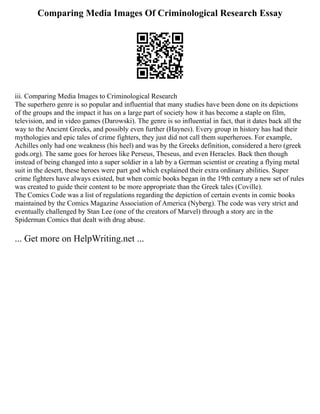 Comparing Media Images Of Criminological Research Essay
iii. Comparing Media Images to Criminological Research
The superhero genre is so popular and influential that many studies have been done on its depictions
of the groups and the impact it has on a large part of society how it has become a staple on film,
television, and in video games (Darowski). The genre is so influential in fact, that it dates back all the
way to the Ancient Greeks, and possibly even further (Haynes). Every group in history has had their
mythologies and epic tales of crime fighters, they just did not call them superheroes. For example,
Achilles only had one weakness (his heel) and was by the Greeks definition, considered a hero (greek
gods.org). The same goes for heroes like Perseus, Theseus, and even Heracles. Back then though
instead of being changed into a super soldier in a lab by a German scientist or creating a flying metal
suit in the desert, these heroes were part god which explained their extra ordinary abilities. Super
crime fighters have always existed, but when comic books began in the 19th century a new set of rules
was created to guide their content to be more appropriate than the Greek tales (Coville).
The Comics Code was a list of regulations regarding the depiction of certain events in comic books
maintained by the Comics Magazine Association of America (Nyberg). The code was very strict and
eventually challenged by Stan Lee (one of the creators of Marvel) through a story arc in the
Spiderman Comics that dealt with drug abuse.
... Get more on HelpWriting.net ...
 