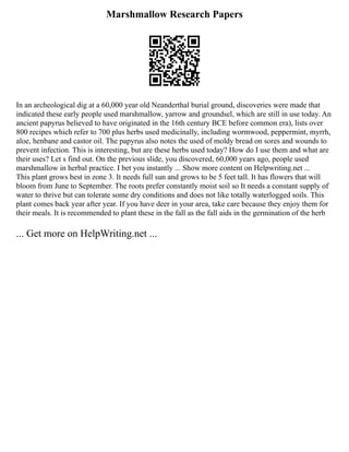 Marshmallow Research Papers
In an archeological dig at a 60,000 year old Neanderthal burial ground, discoveries were made that
indicated these early people used marshmallow, yarrow and groundsel, which are still in use today. An
ancient papyrus believed to have originated in the 16th century BCE before common era), lists over
800 recipes which refer to 700 plus herbs used medicinally, including wormwood, peppermint, myrrh,
aloe, henbane and castor oil. The papyrus also notes the used of moldy bread on sores and wounds to
prevent infection. This is interesting, but are these herbs used today? How do I use them and what are
their uses? Let s find out. On the previous slide, you discovered, 60,000 years ago, people used
marshmallow in herbal practice. I bet you instantly ... Show more content on Helpwriting.net ...
This plant grows best in zone 3. It needs full sun and grows to be 5 feet tall. It has flowers that will
bloom from June to September. The roots prefer constantly moist soil so It needs a constant supply of
water to thrive but can tolerate some dry conditions and does not like totally waterlogged soils. This
plant comes back year after year. If you have deer in your area, take care because they enjoy them for
their meals. It is recommended to plant these in the fall as the fall aids in the germination of the herb
... Get more on HelpWriting.net ...
 