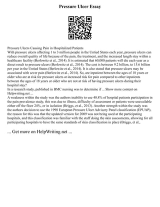 Pressure Ulcer Essay
Pressure Ulcers Causing Pain in Hospitalized Patients
With pressure ulcers affecting 1 to 3 million people in the Untied States each year, pressure ulcers can
reduce overall quality of life because of the pain, the treatment, and the increased length stay within a
healthcare facility (Berlowitz et al., 2014). It is estimated that 60,000 patients will die each year as a
direct result to pressure ulcers (Berlowitz et al., 2014). The cost is between 9.2 billion, to 15.6 billion
per year in the Untied States (Berlowitz et al., 2014). It is also stated that pressure ulcers may be
associated with sever pain (Berlowitz et al., 2014). So, are inpatient between the ages of 18 years or
older who are at risk for pressure ulcers at increased risk for pain compared to other inpatients
between the ages of 18 years or older who are not at risk of having pressure ulcers during their
hospital stay?
In a research study, published in BMC nursing was to determine if ... Show more content on
Helpwriting.net ...
A weakness within the study was the authors inability to use 40.8% of hospital patients participation in
the pain prevalence study, this was due to illness, difficulty of assessment or patients were unavailable
either off the floor 24%, or in isolation (Briggs, et al., 2013). Another strength within the study was
the authors decision to use the 1998 European Pressure Ulcer Advisory Panel classification (EPUAP),
the reason for this was that the updated version for 2009 was not being used at the participating
hospitals, and this classification was familiar with the staff doing the skin assessments, allowing for all
participating hospitals to have the same standards of skin classification in place (Briggs, et al.,
... Get more on HelpWriting.net ...
 