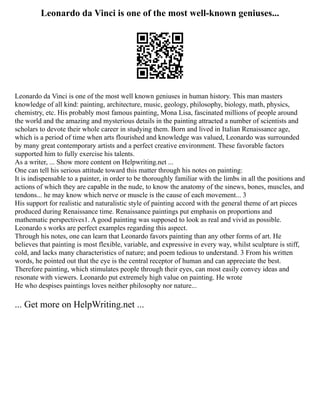 Leonardo da Vinci is one of the most well-known geniuses...
Leonardo da Vinci is one of the most well known geniuses in human history. This man masters
knowledge of all kind: painting, architecture, music, geology, philosophy, biology, math, physics,
chemistry, etc. His probably most famous painting, Mona Lisa, fascinated millions of people around
the world and the amazing and mysterious details in the painting attracted a number of scientists and
scholars to devote their whole career in studying them. Born and lived in Italian Renaissance age,
which is a period of time when arts flourished and knowledge was valued, Leonardo was surrounded
by many great contemporary artists and a perfect creative environment. These favorable factors
supported him to fully exercise his talents.
As a writer, ... Show more content on Helpwriting.net ...
One can tell his serious attitude toward this matter through his notes on painting:
It is indispensable to a painter, in order to be thoroughly familiar with the limbs in all the positions and
actions of which they are capable in the nude, to know the anatomy of the sinews, bones, muscles, and
tendons... he may know which nerve or muscle is the cause of each movement... 3
His support for realistic and naturalistic style of painting accord with the general theme of art pieces
produced during Renaissance time. Renaissance paintings put emphasis on proportions and
mathematic perspectives1. A good painting was supposed to look as real and vivid as possible.
Leonardo s works are perfect examples regarding this aspect.
Through his notes, one can learn that Leonardo favors painting than any other forms of art. He
believes that painting is most flexible, variable, and expressive in every way, whilst sculpture is stiff,
cold, and lacks many characteristics of nature; and poem tedious to understand. 3 From his written
words, he pointed out that the eye is the central receptor of human and can appreciate the best.
Therefore painting, which stimulates people through their eyes, can most easily convey ideas and
resonate with viewers. Leonardo put extremely high value on painting. He wrote
He who despises paintings loves neither philosophy nor nature...
... Get more on HelpWriting.net ...
 