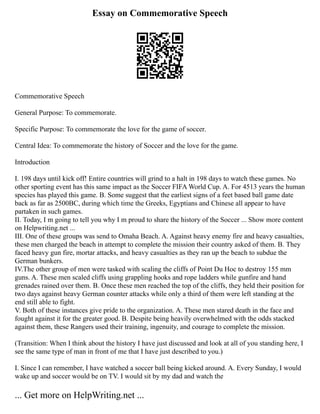 Essay on Commemorative Speech
Commemorative Speech
General Purpose: To commemorate.
Specific Purpose: To commemorate the love for the game of soccer.
Central Idea: To commemorate the history of Soccer and the love for the game.
Introduction
I. 198 days until kick off! Entire countries will grind to a halt in 198 days to watch these games. No
other sporting event has this same impact as the Soccer FIFA World Cup. A. For 4513 years the human
species has played this game. B. Some suggest that the earliest signs of a feet based ball game date
back as far as 2500BC, during which time the Greeks, Egyptians and Chinese all appear to have
partaken in such games.
II. Today, I m going to tell you why I m proud to share the history of the Soccer ... Show more content
on Helpwriting.net ...
III. One of these groups was send to Omaha Beach. A. Against heavy enemy fire and heavy casualties,
these men charged the beach in attempt to complete the mission their country asked of them. B. They
faced heavy gun fire, mortar attacks, and heavy casualties as they ran up the beach to subdue the
German bunkers.
IV.The other group of men were tasked with scaling the cliffs of Point Du Hoc to destroy 155 mm
guns. A. These men scaled cliffs using grappling hooks and rope ladders while gunfire and hand
grenades rained over them. B. Once these men reached the top of the cliffs, they held their position for
two days against heavy German counter attacks while only a third of them were left standing at the
end still able to fight.
V. Both of these instances give pride to the organization. A. These men stared death in the face and
fought against it for the greater good. B. Despite being heavily overwhelmed with the odds stacked
against them, these Rangers used their training, ingenuity, and courage to complete the mission.
(Transition: When I think about the history I have just discussed and look at all of you standing here, I
see the same type of man in front of me that I have just described to you.)
I. Since I can remember, I have watched a soccer ball being kicked around. A. Every Sunday, I would
wake up and soccer would be on TV. I would sit by my dad and watch the
... Get more on HelpWriting.net ...
 