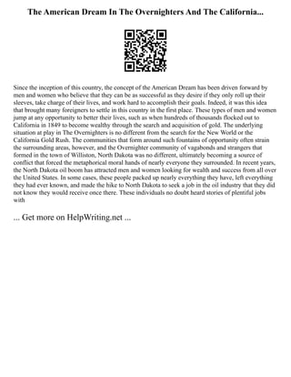 The American Dream In The Overnighters And The California...
Since the inception of this country, the concept of the American Dream has been driven forward by
men and women who believe that they can be as successful as they desire if they only roll up their
sleeves, take charge of their lives, and work hard to accomplish their goals. Indeed, it was this idea
that brought many foreigners to settle in this country in the first place. These types of men and women
jump at any opportunity to better their lives, such as when hundreds of thousands flocked out to
California in 1849 to become wealthy through the search and acquisition of gold. The underlying
situation at play in The Overnighters is no different from the search for the New World or the
California Gold Rush. The communities that form around such fountains of opportunity often strain
the surrounding areas, however, and the Overnighter community of vagabonds and strangers that
formed in the town of Williston, North Dakota was no different, ultimately becoming a source of
conflict that forced the metaphorical moral hands of nearly everyone they surrounded. In recent years,
the North Dakota oil boom has attracted men and women looking for wealth and success from all over
the United States. In some cases, these people packed up nearly everything they have, left everything
they had ever known, and made the hike to North Dakota to seek a job in the oil industry that they did
not know they would receive once there. These individuals no doubt heard stories of plentiful jobs
with
... Get more on HelpWriting.net ...
 