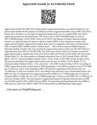 Aggravated Assault As An Unlawful Attack
Aggravated Assault The FBI UCR website defines aggravated assault as an unlawful attack by one
person upon another for the purpose of inflicting severe or aggravated bodily injury (FBI: July 2013).
It goes on to describe it as any type of assault accompanied by use of a weapon (FBI: July 2013).
Aggravated assault has decreased since 1993 from a rate of 440.5/100,000 people to a rate of
242.3/100,000 people in 2012 (FBI: Crime in US 2012). The Bureau of Justice Statistics defines
assault as an unlawful physical attack or threat of attack (BJS). It also categorizes assault under
aggravated and simple. Aggravated is broken down into two categories with injury and threatened
with a weapon (BJS). Simple assault is broken down ... Show more content on Helpwriting.net ...
The total number of males who were arrested for aggravated assault in 2012 was 201,049 which is a
slight decrease from 2003 at 239,489 (FBI: Ten Year Arrest Trends Table 33). Females arrested for
aggravated assault is significantly lower at 62,450 in 2003 and 59,103 in 2012 (FBI: Ten Year Arrest
Trends Table 33). The total number of offenders arrested by race in 2012 include White: 188,505,
Black: 102,371, American Indian/Alaskan Native: 4,312, Asian: 4,755 (FBI: Arrests by Race 2012).
The percent distribution for aggravated assault arrests by race are White: 62.8%, Black: 34.1%,
American Indian/Alaskan Native: 1.4%, and Asian: 1.6% (FBI: Arrests by Race 2012). According to
NJRS, aggravated assault victimization in 2004 (population 1,418, 660) occurred at a rate of 5.9/1000
age 12 and over, and in 2012 (population 996,110) and 2013 (population 994,220) the rate was
3.8/1000 age 12 and over (Truman 2013). According to the National Crime Victimization Survey for
2009, the rate of victimization for aggravated assault in 2000 was 5.7/1000 people age 12 and over
(Truman 2009). In 2008, the rate was 3.3/10000 people age 12 and over and 2009 was 3.2/1000 age 12
and over (Truman 2009). The total number of aggravated assault of reported victimizations in 2008
was 839,940 and 823,340 in 2009 (Truman 2009). Victimizations declined drastically from 2000 to
2008 and very little from 2008 to 2009. NCVS showed that in 2009 that black males aged
... Get more on HelpWriting.net ...
 