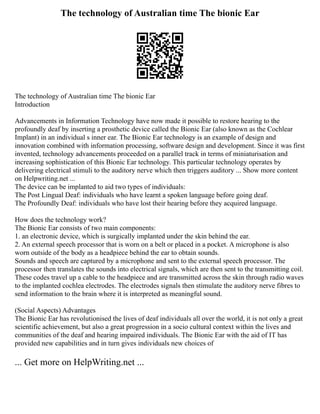 The technology of Australian time The bionic Ear
The technology of Australian time The bionic Ear
Introduction
Advancements in Information Technology have now made it possible to restore hearing to the
profoundly deaf by inserting a prosthetic device called the Bionic Ear (also known as the Cochlear
Implant) in an individual s inner ear. The Bionic Ear technology is an example of design and
innovation combined with information processing, software design and development. Since it was first
invented, technology advancements proceeded on a parallel track in terms of miniaturisation and
increasing sophistication of this Bionic Ear technology. This particular technology operates by
delivering electrical stimuli to the auditory nerve which then triggers auditory ... Show more content
on Helpwriting.net ...
The device can be implanted to aid two types of individuals:
The Post Lingual Deaf: individuals who have learnt a spoken language before going deaf.
The Profoundly Deaf: individuals who have lost their hearing before they acquired language.
How does the technology work?
The Bionic Ear consists of two main components:
1. an electronic device, which is surgically implanted under the skin behind the ear.
2. An external speech processor that is worn on a belt or placed in a pocket. A microphone is also
worn outside of the body as a headpiece behind the ear to obtain sounds.
Sounds and speech are captured by a microphone and sent to the external speech processor. The
processor then translates the sounds into electrical signals, which are then sent to the transmitting coil.
These codes travel up a cable to the headpiece and are transmitted across the skin through radio waves
to the implanted cochlea electrodes. The electrodes signals then stimulate the auditory nerve fibres to
send information to the brain where it is interpreted as meaningful sound.
(Social Aspects) Advantages
The Bionic Ear has revolutionised the lives of deaf individuals all over the world, it is not only a great
scientific achievement, but also a great progression in a socio cultural context within the lives and
communities of the deaf and hearing impaired individuals. The Bionic Ear with the aid of IT has
provided new capabilities and in turn gives individuals new choices of
... Get more on HelpWriting.net ...
 