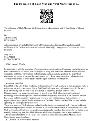The Utilization of Flash Mob and Viral Marketing as a...
The utilization of Flash Mob and Viral Marketing as a Promotional tool: A Case Study of Mizone
Product.
By
Adlina Nufikha
009201000017
A thesis proposal presented to the Faculty of Communication President University in partial
fulfillment of the Qualitative Research Communication Subject Assignment, Concentration Public
Relations
May 2012
CHAPTER I
INTRODUCTION
1.1 Background of Study
In recent years, with the innovation of promotion tools, print media and broadcast media that know as
main promotional tools have a new challenged, as many new promotion tools that appear with the
uniqueness and the power to attract and influence people .Generally speaking, the majority of
companies has started to use new forms of promotion ... Show more content on Helpwriting.net ...
The audition is aimed to invite people become a part of the star advertisement.
1.3 Problem Identified
Flash Mob is the activity that conducted by the community which assemble in public area and make a
unique and attractive movement. But, in fact Flash Mob could lead curiosity of a people. We have
been introducing with modern social media such as Facebook, Twitter, and YouTube.
Flash mobs use viral marketing techniques or simply word Flash Mobs use social media and
technology to aid the viral process, where viral marketing would involve an effort to spread an idea,
knowledge and information by encouraging people to pass on the message that companies or
organization want to spread. Social media such as Facebook, Twitter, and YouTube become tools in
spreading the initial plan for a flash mob.
There is an aspect of Flash Mob that makes it productive as a promotional tool. If we are looking at
the number of participant and also the number of the viewer of Flash Mob, it can conclude that Flash
Mob as promotional tools was success to encourage people. Based on description above, it attracts my
curiosity in studying how does Flash Mob and Viral Marketing play a role as a promotion tool.
1.4 Statement of Problem 1.4.1 Topic : This research is about describing Flash Mob and Viral
Marketing as promotional tool.
1.4.2 Question : 1. How do Flash Mob and
 