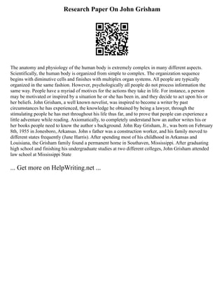 Research Paper On John Grisham
The anatomy and physiology of the human body is extremely complex in many different aspects.
Scientifically, the human body is organized from simple to complex. The organization sequence
begins with diminutive cells and finishes with multiplex organ systems. All people are typically
organized in the same fashion. However, psychologically all people do not process information the
same way. People have a myriad of motives for the actions they take in life. For instance, a person
may be motivated or inspired by a situation he or she has been in, and they decide to act upon his or
her beliefs. John Grisham, a well known novelist, was inspired to become a writer by past
circumstances he has experienced, the knowledge he obtained by being a lawyer, through the
stimulating people he has met throughout his life thus far, and to prove that people can experience a
little adventure while reading. Axiomatically, to completely understand how an author writes his or
her books people need to know the author s background. John Ray Grisham, Jr., was born on February
8th, 1955 in Jonesboro, Arkansas. John s father was a construction worker, and his family moved to
different states frequently (June Harris). After spending most of his childhood in Arkansas and
Louisiana, the Grisham family found a permanent home in Southaven, Mississippi. After graduating
high school and finishing his undergraduate studies at two different colleges, John Grisham attended
law school at Mississippi State
... Get more on HelpWriting.net ...
 