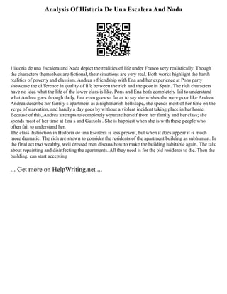 Analysis Of Historia De Una Escalera And Nada
Historia de una Escalera and Nada depict the realities of life under Franco very realistically. Though
the characters themselves are fictional, their situations are very real. Both works highlight the harsh
realities of poverty and classism. Andrea s friendship with Ena and her experience at Pons party
showcase the difference in quality of life between the rich and the poor in Spain. The rich characters
have no idea what the life of the lower class is like. Pons and Ena both completely fail to understand
what Andrea goes through daily. Ena even goes so far as to say she wishes she were poor like Andrea.
Andrea describe her family s apartment as a nightmarish hellscape, she spends most of her time on the
verge of starvation, and hardly a day goes by without a violent incident taking place in her home.
Because of this, Andrea attempts to completely separate herself from her family and her class; she
spends most of her time at Ena s and Guíxols . She is happiest when she is with these people who
often fail to understand her.
The class distinction in Historia de una Escalera is less present, but when it does appear it is much
more dramatic. The rich are shown to consider the residents of the apartment building as subhuman. In
the final act two wealthy, well dressed men discuss how to make the building habitable again. The talk
about repainting and disinfecting the apartments. All they need is for the old residents to die. Then the
building, can start accepting
... Get more on HelpWriting.net ...
 