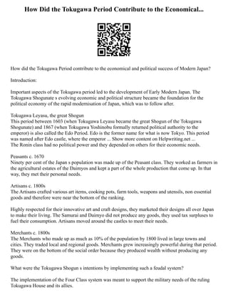 How Did the Tokugawa Period Contribute to the Economical...
How did the Tokugawa Period contribute to the economical and political success of Modern Japan?
Introduction:
Important aspects of the Tokugawa period led to the development of Early Modern Japan. The
Tokugawa Shogunate s evolving economic and political structure became the foundation for the
political economy of the rapid modernisation of Japan, which was to follow after.
Tokugawa Leyasu, the great Shogun
This period between 1603 (when Tokugawa Leyasu became the great Shogun of the Tokugawa
Shogunate) and 1867 (when Tokugawa Yoshinobu formally returned political authority to the
emperor) is also called the Edo Period. Edo is the former name for what is now Tokyo. This period
was named after Edo castle, where the emperor ... Show more content on Helpwriting.net ...
The Ronin class had no political power and they depended on others for their economic needs.
Peasants c. 1670
Ninety per cent of the Japan s population was made up of the Peasant class. They worked as farmers in
the agricultural estates of the Daimyos and kept a part of the whole production that come up. In that
way, they met their personal needs.
Artisans c. 1800s
The Artisans crafted various art items, cooking pots, farm tools, weapons and utensils, non essential
goods and therefore were near the bottom of the ranking.
Highly respected for their innovative art and craft designs, they marketed their designs all over Japan
to make their living. The Samurai and Daimyo did not produce any goods, they used tax surpluses to
fuel their consumption. Artisans moved around the castles to meet their needs.
Merchants c. 1800s
The Merchants who made up as much as 10% of the population by 1800 lived in large towns and
cities. They traded local and regional goods. Merchants grew increasingly powerful during that period.
They were on the bottom of the social order because they produced wealth without producing any
goods.
What were the Tokugawa Shogun s intentions by implementing such a feudal system?
The implementation of the Four Class system was meant to support the military needs of the ruling
Tokugawa House and its allies.
 