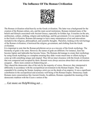 The Influence Of The Roman Civilization
The Roman civilization relied heavily on the Greek civilization. The latter was a background for the
creation of the Roman culture, arts, and the main social institutions. Romans imitated many of the
beliefs and lifestyle associated with Ancient Greece, especially its Golden Age. It touches on the arts,
architecture, culture, clothing, religion and mythology, and the government. It is no surprise that due
to the Greek civilization, Romans did manage to leave many masterpieces of art and innovations
included in the religious, philosophical, and scientific thoughts. Therefore, looking at the rich heritage
of the Roman civilization, it borrowed the religion, government, and clothing from the Greek
civilization.
It is important to note that the Roman polytheism serves as a travesty of the Greek mythology. The
hierarchy of gods is the same. However, the names of gods are different. For instance, Zeus has
become Jupiter and Aphrodite has become Venus. The Romans did manage to create their mythology
by using Greek mythology as a template ensuring they didn t waste much time or efforts trying to
come up with something unique and original. They felt an inner closeness with the Greek civilization
that was conquered and occupied by them. Romans were always anxious about their role and mission
assigned ... Show more content on Helpwriting.net ...
They shared the democratic idea of the rule by the majority of voices. However, they interpreted it
differently in accordance with the sociopolitical environment in the Roman Empire. They also
expanded it by creating the Senate, keeping a strict eye on the deeds of an emperor. It was a significant
contribution to the sociopolitical and economic well being of the Roman Empire. Democracy made
Romans more conscientious like Ancient Greeks. In addition, Romans expanded the meaning of the
democratic tradition with the Cicero s notion of the
... Get more on HelpWriting.net ...
 