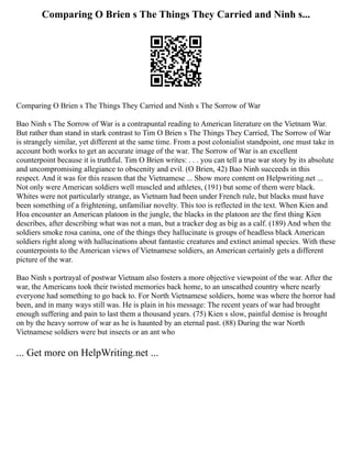 Comparing O Brien s The Things They Carried and Ninh s...
Comparing O Brien s The Things They Carried and Ninh s The Sorrow of War
Bao Ninh s The Sorrow of War is a contrapuntal reading to American literature on the Vietnam War.
But rather than stand in stark contrast to Tim O Brien s The Things They Carried, The Sorrow of War
is strangely similar, yet different at the same time. From a post colonialist standpoint, one must take in
account both works to get an accurate image of the war. The Sorrow of War is an excellent
counterpoint because it is truthful. Tim O Brien writes: . . . you can tell a true war story by its absolute
and uncompromising allegiance to obscenity and evil. (O Brien, 42) Bao Ninh succeeds in this
respect. And it was for this reason that the Vietnamese ... Show more content on Helpwriting.net ...
Not only were American soldiers well muscled and athletes, (191) but some of them were black.
Whites were not particularly strange, as Vietnam had been under French rule, but blacks must have
been something of a frightening, unfamiliar novelty. This too is reflected in the text. When Kien and
Hoa encounter an American platoon in the jungle, the blacks in the platoon are the first thing Kien
describes, after describing what was not a man, but a tracker dog as big as a calf. (189) And when the
soldiers smoke rosa canina, one of the things they hallucinate is groups of headless black American
soldiers right along with hallucinations about fantastic creatures and extinct animal species. With these
counterpoints to the American views of Vietnamese soldiers, an American certainly gets a different
picture of the war.
Bao Ninh s portrayal of postwar Vietnam also fosters a more objective viewpoint of the war. After the
war, the Americans took their twisted memories back home, to an unscathed country where nearly
everyone had something to go back to. For North Vietnamese soldiers, home was where the horror had
been, and in many ways still was. He is plain in his message: The recent years of war had brought
enough suffering and pain to last them a thousand years. (75) Kien s slow, painful demise is brought
on by the heavy sorrow of war as he is haunted by an eternal past. (88) During the war North
Vietnamese soldiers were but insects or an ant who
... Get more on HelpWriting.net ...
 