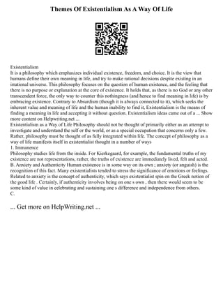 Themes Of Existentialism As A Way Of Life
Existentialism
It is a philosophy which emphasizes individual existence, freedom, and choice. It is the view that
humans define their own meaning in life, and try to make rational decisions despite existing in an
irrational universe. This philosophy focuses on the question of human existence, and the feeling that
there is no purpose or explanation at the core of existence. It holds that, as there is no God or any other
transcendent force, the only way to counter this nothingness (and hence to find meaning in life) is by
embracing existence. Contrary to Absurdism (though it is always connected to it), which seeks the
inherent value and meaning of life and the human inability to find it, Existentialism is the means of
finding a meaning in life and accepting it without question. Existentialism ideas came out of a ... Show
more content on Helpwriting.net ...
Existentialism as a Way of Life Philosophy should not be thought of primarily either as an attempt to
investigate and understand the self or the world, or as a special occupation that concerns only a few.
Rather, philosophy must be thought of as fully integrated within life. The concept of philosophy as a
way of life manifests itself in existentialist thought in a number of ways
1. Immanence
Philosophy studies life from the inside. For Kierkegaard, for example, the fundamental truths of my
existence are not representations, rather, the truths of existence are immediately lived, felt and acted.
B. Anxiety and Authenticity Human existence is in some way on its own ; anxiety (or anguish) is the
recognition of this fact. Many existentialists tended to stress the significance of emotions or feelings.
Related to anxiety is the concept of authenticity, which says existentialist spin on the Greek notion of
the good life . Certainly, if authenticity involves being on one s own , then there would seem to be
some kind of value in celebrating and sustaining one s difference and independence from others.
C.
... Get more on HelpWriting.net ...
 