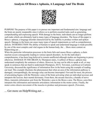 Analysis Of Broca s Aphasia, A Language And The Brain
PURPOSE The purpose of this paper is to pursue one important and fundamental aim: language and
the brain are purely inseparable since it allows us to perform essential tasks such as generating,
comprehending and expressing speech. With damage to the brain, individuals can no longer perform
such tasks which can ultimately lead to many types of language disorders. The focus of this paper is
Broca s aphasia, a language disorder characterized by the inability to produce written and spoken
speech. Damage to the brain can cause many types of speech impairments as well as comprehension
deficits. INTRODUCTION The ability of humans to speak and understand language is made possible
by one of the most complex and vital organs in the human body, the ... Show more content on
Helpwriting.net ...
When the particular information processes in the brain fails and causes Broca s aphasia, a chain
reaction occurs consequently leading to various speech disorders. As for the individual s
comprehension, it has been long believed to remain unaffected although studies are beginning to prove
otherwise. DAMAGE IN THE BRAIN As Thompson states, A sufferer of Broca s aphasia may
understand completely the sentences of others. However, he may not be able to speak at all, or may
speak in sentences that are hard to understand (Thompson, 2013). Toivonen, a professor at Carleton
University, discussed the significance of information flow in the brain using the example of reading
out loud. This example illustrates the phenomenon that when an area of the information pathway is
damaged, correspondingly, the message relay can become interrupted. First and for most, the process
of articulating begins with the Wernicke s area of the brain activating when an individual accesses and
interprets the lexicon, their mental dictionary. From there, the arcuate fascicles, a bundle of nerve
fibres, transmits information sent from the Wernicke s area to the Broca s area. The Broca s area then
interprets this information and transmits articulatory information to the motor cortex. Finally, the
motor cortex directs movement of the muscles to produce and pronounce speech. (Toivonen,
... Get more on HelpWriting.net ...
 