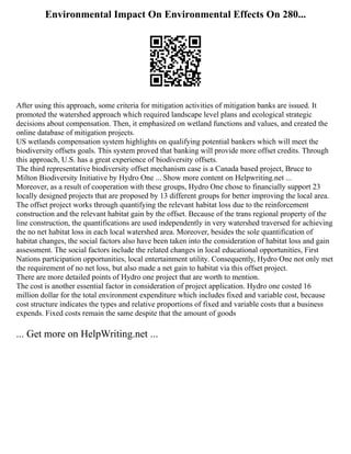 Environmental Impact On Environmental Effects On 280...
After using this approach, some criteria for mitigation activities of mitigation banks are issued. It
promoted the watershed approach which required landscape level plans and ecological strategic
decisions about compensation. Then, it emphasized on wetland functions and values, and created the
online database of mitigation projects.
US wetlands compensation system highlights on qualifying potential bankers which will meet the
biodiversity offsets goals. This system proved that banking will provide more offset credits. Through
this approach, U.S. has a great experience of biodiversity offsets.
The third representative biodiversity offset mechanism case is a Canada based project, Bruce to
Milton Biodiversity Initiative by Hydro One ... Show more content on Helpwriting.net ...
Moreover, as a result of cooperation with these groups, Hydro One chose to financially support 23
locally designed projects that are proposed by 13 different groups for better improving the local area.
The offset project works through quantifying the relevant habitat loss due to the reinforcement
construction and the relevant habitat gain by the offset. Because of the trans regional property of the
line construction, the quantifications are used independently in very watershed traversed for achieving
the no net habitat loss in each local watershed area. Moreover, besides the sole quantification of
habitat changes, the social factors also have been taken into the consideration of habitat loss and gain
assessment. The social factors include the related changes in local educational opportunities, First
Nations participation opportunities, local entertainment utility. Consequently, Hydro One not only met
the requirement of no net loss, but also made a net gain to habitat via this offset project.
There are more detailed points of Hydro one project that are worth to mention.
The cost is another essential factor in consideration of project application. Hydro one costed 16
million dollar for the total environment expenditure which includes fixed and variable cost, because
cost structure indicates the types and relative proportions of fixed and variable costs that a business
expends. Fixed costs remain the same despite that the amount of goods
... Get more on HelpWriting.net ...
 