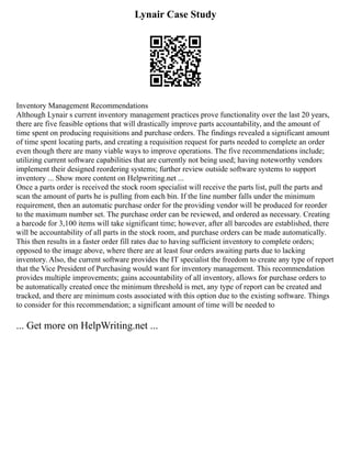 Lynair Case Study
Inventory Management Recommendations
Although Lynair s current inventory management practices prove functionality over the last 20 years,
there are five feasible options that will drastically improve parts accountability, and the amount of
time spent on producing requisitions and purchase orders. The findings revealed a significant amount
of time spent locating parts, and creating a requisition request for parts needed to complete an order
even though there are many viable ways to improve operations. The five recommendations include;
utilizing current software capabilities that are currently not being used; having noteworthy vendors
implement their designed reordering systems; further review outside software systems to support
inventory ... Show more content on Helpwriting.net ...
Once a parts order is received the stock room specialist will receive the parts list, pull the parts and
scan the amount of parts he is pulling from each bin. If the line number falls under the minimum
requirement, then an automatic purchase order for the providing vendor will be produced for reorder
to the maximum number set. The purchase order can be reviewed, and ordered as necessary. Creating
a barcode for 3,100 items will take significant time; however, after all barcodes are established, there
will be accountability of all parts in the stock room, and purchase orders can be made automatically.
This then results in a faster order fill rates due to having sufficient inventory to complete orders;
opposed to the image above, where there are at least four orders awaiting parts due to lacking
inventory. Also, the current software provides the IT specialist the freedom to create any type of report
that the Vice President of Purchasing would want for inventory management. This recommendation
provides multiple improvements; gains accountability of all inventory, allows for purchase orders to
be automatically created once the minimum threshold is met, any type of report can be created and
tracked, and there are minimum costs associated with this option due to the existing software. Things
to consider for this recommendation; a significant amount of time will be needed to
... Get more on HelpWriting.net ...
 