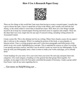 How I Use A Research Paper Essay
There are few things in this world that I hate more than having to create a research paper. I usually don
t get to choose the topic, I have to spend lots of time in the library, and I usually wait until the last
minute, so the whole ordeal is worse than it should have been. Well, there are a few things I taught
myself to do to keep my research papers flowing and much easier to organize and compile. These are
the ideas that I use every single time for any type of sourced writing, including writing articles for
Associated Content.
Create a notes file: This is the ultimate tool for my writing. When I have found a source for my paper I
take it with me to the computer. While I m reading the portion of this book, or encyclopedia, or
Internet article, I have a writing program open and I write down paragraphs and bullet points of the
article in my own words, highlighting key concepts. This is separated by sources so when I m writing
I can quickly put down sources, and after I use an article I create my insert for my bibliography. If you
keep up with your bibliography notes, when it comes to make your works cited page, you re already
done!
Create headings for your notes: Give your notes from your notes file and copy and paste them into
categories. Give each category a heading as to the general idea that groups them together. For
example, on my paper in how the Nazi party controlled the people of Germany, I made a group called
Fear Factor. I put all my notes regarding fear in
... Get more on HelpWriting.net ...
 