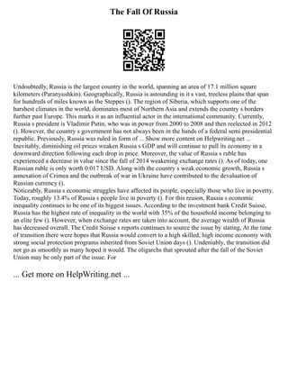 The Fall Of Russia
Undoubtedly, Russia is the largest country in the world, spanning an area of 17.1 million square
kilometers (Paranyushkin). Geographically, Russia is astounding in it s vast, treeless plains that span
for hundreds of miles known as the Steppes (). The region of Siberia, which supports one of the
harshest climates in the world, dominates most of Northern Asia and extends the country s borders
further past Europe. This marks it as an influential actor in the international community. Currently,
Russia s president is Vladimir Putin, who was in power from 2000 to 2008 and then reelected in 2012
(). However, the country s government has not always been in the hands of a federal semi presidential
republic. Previously, Russia was ruled in form of ... Show more content on Helpwriting.net ...
Inevitably, diminishing oil prices weaken Russia s GDP and will continue to pull its economy in a
downward direction following each drop in price. Moreover, the value of Russia s ruble has
experienced a decrease in value since the fall of 2014 weakening exchange rates (). As of today, one
Russian ruble is only worth 0.017 USD. Along with the country s weak economic growth, Russia s
annexation of Crimea and the outbreak of war in Ukraine have contributed to the devaluation of
Russian currency ().
Noticeably, Russia s economic struggles have affected its people, especially those who live in poverty.
Today, roughly 13.4% of Russia s people live in poverty (). For this reason, Russia s economic
inequality continues to be one of its biggest issues. According to the investment bank Credit Suisse,
Russia has the highest rate of inequality in the world with 35% of the household income belonging to
an elite few (). However, when exchange rates are taken into account, the average wealth of Russia
has decreased overall. The Credit Suisse s reports continues to source the issue by stating, At the time
of transition there were hopes that Russia would convert to a high skilled, high income economy with
strong social protection programs inherited from Soviet Union days (). Undeniably, the transition did
not go as smoothly as many hoped it would. The oligarchs that sprouted after the fall of the Soviet
Union may be only part of the issue. For
... Get more on HelpWriting.net ...
 