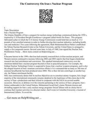 The Controversy On Iran s Nuclear Program
I.
Topic Description
Iran s Nuclear Program
The Islamic Republic of Iran s conquest for nuclear energy technology commenced during the 1950 s,
inspired by U.S President Dwight Eisenhower s program called Atoms for Peace . This program
fabricated a plan in which the U.S Atomic Energy Commission would lend Iran as much as 13.2
pounds of low enriched uranium in order to further develop their nuclear industries, including health
care and medicine.i Two years following the agreement, Shah Mohammed Reza Pahlavi established
the Tehran Nuclear Research Center at the Tehran University, and the United States to arranged to
supply a five megawatt reactor. Several years later, in July of 1968, Iran signed the Nuclear Non
Proliferation Treaty ... Show more content on Helpwriting.net ...
iii
It became known in the 1990 s that Iran had certainly renewed their civilian nuclear projects, and
Western tension continued to increase following 2002 and 2003 reports that Iran began clandestine
research into fuel enrichment and conversion. This sparked international controversy over the
intentions behind Iran s nuclear program beyond civilian or peaceful purposes. For example, the
Isfahan Nuclear Technology Center is suspected to house Iran s nuclear weapons programs, and is also
the alleged location of Iran s uranium conversion efforts.iv It is estimated that as many as 366 tons of
uranium hexafluoride has been produced since 2004. This is then fed into centrifuges at another key
site: the Natanz enrichment facility.
Still, Iran continuously denies that its nuclear objectives are to construct atomic weapons, but a large
majority of the international community remains skeptical to the legitimacy of this claim due to the
secrecy of Iran s productions and their refusal to cooperate with the IAEA on several notable
occasions. However, in defense over the concerns pertaining to the secrecy of Iran s program, Iran s
former ambassador to the United Nations, Mohammed Javad Zarif, claims Western tension and
dwindling support for Iran s early nuclear energy programs forced Tehran with no choice but to
continue their nuclear activities in a discreet matter. Zarif wrote in Colombia University s Journal of
International Affairs, To avoid the
... Get more on HelpWriting.net ...
 
