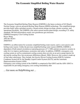 The Economic Simplified Boiling Water Reactor
The Economic Simplified Boiling Water Reactor (ESBWR) is the latest evolution of GE Hitachi
Nuclear Energy s proven advanced Boiling Water Reactor (BWR) technology. This simplified design
provides better safety and plant security, a broad seismic design envelope, greater economy, and
operational flexibility. The ESBWR is the safest current nuclear plant design, exceeding U.S. safety
standards 100 fold and produces nearly zero greenhouse gas emissions.
ESBWR Emergency Core Cooling System
Royce Wang
APS 401 OL011
20SEP2014
ESBWR is an abbreviation for economic simplified boiling water reactor, and is a new passive safe
boiling water reactor. Unlike the previous simplified boiling water reactor (SBWR), ESBWR is
dependent of both natural circulation at operating pressure of 7.2 MPa and proven passive systems in
order for it to improve performance, economics and safety. In addition, ESBWR s emergency core
cooling system as well as containment cooling systems does not rely on an active pump injector for
driving the cooling flow, but on pressure differences (Beard, 2006). However, this system is made up
of four other subsystems. They include: the Gravity Driven Cooling System (GDCS), Isolation
Condenser System (ICS), the Standby Liquid Control System (SLCS), and the Automatic
Depressurization System (ADS).
Emergency core cooling system of the ESBWR is comprised of the GDCS and the ADS. GDCS is
responsible for providing emergency core cooling immediately after
... Get more on HelpWriting.net ...
 
