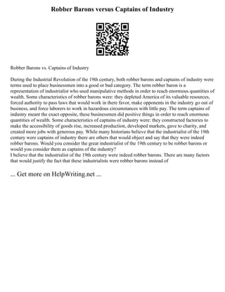 Robber Barons versus Captains of Industry
Robber Barons vs. Captains of Industry
During the Industrial Revolution of the 19th century, both robber barons and captains of industry were
terms used to place businessmen into a good or bad category. The term robber baron is a
representation of industrialist who used manipulative methods in order to reach enormous quantities of
wealth. Some characteristics of robber barons were: they depleted America of its valuable resources,
forced authority to pass laws that would work in there favor, make opponents in the industry go out of
business, and force laborers to work in hazardous circumstances with little pay. The term captains of
industry meant the exact opposite, these businessmen did positive things in order to reach enormous
quantities of wealth. Some characteristics of captains of industry were: they constructed factories to
make the accessibility of goods rise, increased production, developed markets, gave to charity, and
created more jobs with generous pay. While many historians believe that the industrialist of the 19th
century were captains of industry there are others that would object and say that they were indeed
robber barons. Would you consider the great industrialist of the 19th century to be robber barons or
would you consider them as captains of the industry?
I believe that the industrialist of the 19th century were indeed robber barons. There are many factors
that would justify the fact that these industrialists were robber barons instead of
... Get more on HelpWriting.net ...
 