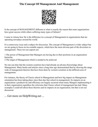 The Concept Of Management And Management
Is the concept of MANAGEMENT different or what is exactly the reason that some organizations
have great success while others suffering many types of failures?
I came to release how far is the difference in a concept of Management in organizations that are
operating nowadays around the world.
It is controversy issue and a subject for discussion. The concept of Management is wider subject but
we are going to focus on two notable aspects, which have the most obvious part of the diversities in
management. These two are aspects are
1 The power of Management that Managers are having due to their positions in an organization
hierarchy
2 The target of Management which is needed to be achieved
No one can dine that the western countries have had already an advance Knowledge about
Management. Many books and articles since a long time ago demonstrated that by showing the range
wide of management theories that have been done by western scientists in the different area of
management.
For instance, the theory of Classic school in Management and how big impact on Management
orientation has been taking place since then due that school in management. Its impacts on an
organization s productivity and efficiency are hugely occurred when many Mangers implementing it
in their organization regardless the criticisms that Classic school of management has had. Many
examples I could tell about these theories and its impacts on an organization, but that is not our
discussion
... Get more on HelpWriting.net ...
 
