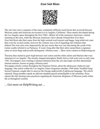 Zoot Suit Riots
The suit riots were a sequence of the many completely different racial bursts that occurred between
Mexican yanks and American servicemen in Los Angeles, California. These attacks developed during
the Los Angeles space throughout the first 1940 s. Before all of the numerous American s started
returning to this area, while the Mexican American s have already formed their lives there.
Zoot Suit Riots take their name from the high waisted wool trousers and baggy, long tailed suit coats
then worn by several youths, however the violence was a lot of regarding race relations than
fashion.The zoot suits were impressed by the jazz music that was very hip among the youth of the
Latino youths referred to as Pachucos. It wasn t long after that their attire earned them a signature
name as street thugs and juvenile delinquents. (History.com) ... Show more content on Helpwriting.net
...
Tensions then started to grow high between zoot suiters and the white sailors and Marines that were
stationed in Los Angeles. The racially charged atmosphere finally led to a full scale riots in early June
1943. Newspapers were wanting to distract attention from the war and single out their determined
internal enemies, known as gangs. (History.com)
Newspaper articles written throughout the Nineteen Forties, about the adolescent s behavior and
language. One article within the Los Angeles Times Gregorian calendar, 1944 titled, Youthful Gang
Secrets Exposed, sought after to uncover the foreign underworld of adolescent language. The article
reported: Gang members speak an odd non standard speech unintelligible to the uninitiate. Press
reports like this burning mass psychosis regarding the American allegiance of Mexican youth within
the us throughout wartime
... Get more on HelpWriting.net ...
 