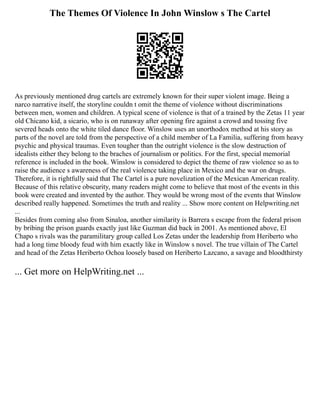 The Themes Of Violence In John Winslow s The Cartel
As previously mentioned drug cartels are extremely known for their super violent image. Being a
narco narrative itself, the storyline couldn t omit the theme of violence without discriminations
between men, women and children. A typical scene of violence is that of a trained by the Zetas 11 year
old Chicano kid, a sicario, who is on runaway after opening fire against a crowd and tossing five
severed heads onto the white tiled dance floor. Winslow uses an unorthodox method at his story as
parts of the novel are told from the perspective of a child member of La Familia, suffering from heavy
psychic and physical traumas. Even tougher than the outright violence is the slow destruction of
idealists either they belong to the braches of journalism or politics. For the first, special memorial
reference is included in the book. Winslow is considered to depict the theme of raw violence so as to
raise the audience s awareness of the real violence taking place in Mexico and the war on drugs.
Therefore, it is rightfully said that The Cartel is a pure novelization of the Mexican American reality.
Because of this relative obscurity, many readers might come to believe that most of the events in this
book were created and invented by the author. They would be wrong most of the events that Winslow
described really happened. Sometimes the truth and reality ... Show more content on Helpwriting.net
...
Besides from coming also from Sinaloa, another similarity is Barrera s escape from the federal prison
by bribing the prison guards exactly just like Guzman did back in 2001. As mentioned above, El
Chapo s rivals was the paramilitary group called Los Zetas under the leadership from Heriberto who
had a long time bloody feud with him exactly like in Winslow s novel. The true villain of The Cartel
and head of the Zetas Heriberto Ochoa loosely based on Heriberto Lazcano, a savage and bloodthirsty
... Get more on HelpWriting.net ...
 