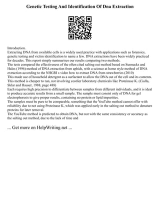 Genetic Testing And Identification Of Dna Extraction
Introduction.
Extracting DNA from available cells is a widely used practice with applications such as forensics,
genetic testing and victim identification to name a few. DNA extractions have been widely practiced
for decades. This report simply summarises our results comparing two methods.
The tests compared the effectiveness of the often cited salting out method based on Sunnucks and
Hales (1996) method of DNA extraction from aphids, with a science at home style method of DNA
extraction according to the NHGRI s video how to extract DNA from strawberries (2010)
This made use of household detergent as a surfactant to allow the DNA out of the cell and its contents.
This method is cheaper to run, not involving costlier laboratory chemicals like Proteinase K. (Ciulla,
Sklar and Hauser, 1988, page 488)
Each requires high precision to differentiate between samples from different individuals, and it is ideal
to produce accurate results from a small sample. The sample must consist only of DNA for gel
electrophoresis to give proper results, containing no protein or lipid impurities.
The samples must be pure to be comparable, something that the YouTube method cannot offer with
reliability due to not using Proteinase K, which was applied early in the salting out method to denature
proteins for later removal.
The YouTube method is predicted to obtain DNA, but not with the same consistency or accuracy as
the salting out method, due to the lack of time and
... Get more on HelpWriting.net ...
 