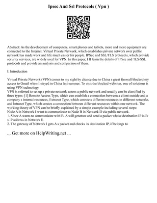 Ipsec And Ssl Protocols ( Vpn )
Abstract: As the development of computers, smart phones and tablets, more and more equipment are
connected to the Internet. Virtual Private Network, which establishes private network over public
network has made work and life much easier for people. IPSec and SSL/TLS protocols, which provide
security services, are widely used for VPN. In this paper, I ll learn the details of IPSec and TLS/SSL
protocols and provide an analysis and comparison of them.
I. Introduction
Virtual Private Network (VPN) comes to my sight by chance due to China s great firewall blocked my
access to Gmail when I stayed in China last summer. To visit the blocked websites, one of solutions is
using VPN technology.
VPN is referred to set up a private network across a public network and usually can be classified by
three types: [1] Remote Access Type, which can establish a connection between a client outside and a
company s internal resources, Extranet Type, which connects different resources in different networks,
and Intranet Type, which creates a connection between different resources within one network. The
working theory of VPN can be briefly explained by a simple example including several steps:
Node A in Network I want to communicate to Node B in Network II via public network.
1. Since A wants to communicate with B, A will generate and send a packet whose destination IP is B
s IP address in Network II.
2. The gateway of Network I gets A s packet and checks its destination IP, if belongs to
... Get more on HelpWriting.net ...
 