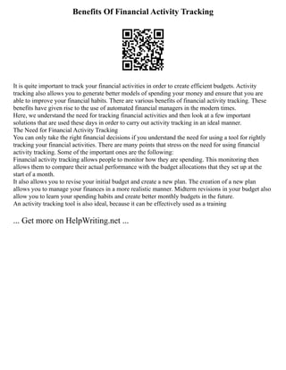 Benefits Of Financial Activity Tracking
It is quite important to track your financial activities in order to create efficient budgets. Activity
tracking also allows you to generate better models of spending your money and ensure that you are
able to improve your financial habits. There are various benefits of financial activity tracking. These
benefits have given rise to the use of automated financial managers in the modern times.
Here, we understand the need for tracking financial activities and then look at a few important
solutions that are used these days in order to carry out activity tracking in an ideal manner.
The Need for Financial Activity Tracking
You can only take the right financial decisions if you understand the need for using a tool for rightly
tracking your financial activities. There are many points that stress on the need for using financial
activity tracking. Some of the important ones are the following:
Financial activity tracking allows people to monitor how they are spending. This monitoring then
allows them to compare their actual performance with the budget allocations that they set up at the
start of a month.
It also allows you to revise your initial budget and create a new plan. The creation of a new plan
allows you to manage your finances in a more realistic manner. Midterm revisions in your budget also
allow you to learn your spending habits and create better monthly budgets in the future.
An activity tracking tool is also ideal, because it can be effectively used as a training
... Get more on HelpWriting.net ...
 