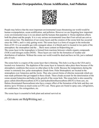 Human Overpopulation, Ocean Acidification, And Pollution
People may believe that the most important environmental issues threatening our world would be
human overpopulation, ocean acidification, and pollution. However we are forgetting how important
every environmental issue is to our planet and the humans that populate it. Ozone depletion affects
both the planet and the people. It is a very serious environmental issue that if not solved can cost us
some serious loss. The depletion of our ozone layers and the creation of the ozone hole has occurred
since the 1980 s, and it s only getting worst. The ozone layer is a form of oxygen in the molecular
form of O3. It is an unstable gas with a pungent odour, it is bluish and it is located in two parts of the
atmosphere: the stratosphere and the ... Show more content on Helpwriting.net ...
The ozone layer in the troposphere is formed from reactions between volatile organic compounds
(VOCs) and nitrogen oxides (NOX) . These layers are vital for the formation of weather and
distribution of radiation. Without the ozone our world would be dead and have no life, just a radiated
pile of rock.
The ozone hole is a region of the ozone layer that is thinning. This hole is as big as the USA and is
located over Antarctica. The depletion of the ozone layer in Antarctic takes place there because of the
atmospheric conditions that occurs no other place in the world. Because the temperatures during the
winter is extremely low, polar stratospheric clouds form. Polar Stratospheric are located in the
stratosphere over Antarctica and the Arctic. They also convert forms of chlorine monoxide which are
man made pollutants that get trapped in these clouds. These clouds account for the deterioration of the
ozone around Antarctica and helps in the growth of the ozone hole. The ozone hole is also caused by
gases called chlorofluorocarbons (CFCs) and hydrochlorofluorocarbons (HCFCs) from cars, etc.
Halons (brominated fluorocarbons) also have a major effect of the formation of the hole and they can
destroy up to 10 times as much ozone as CFCs can. These gases are found in spray cans, refrigerators,
air conditioners, fire extinguishers, etc.
The ozone layer is essential to both plant and animal survival on
... Get more on HelpWriting.net ...
 