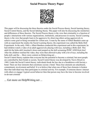 Social Process Theory Paper
This paper will be discussing the three theories under the Social Process theory, Social learning theory,
Social Control theory, and the Social labeling theory. This paper will also be discussing the similarities
and differences of these theories. The Social Process theory is the view that criminality is a function of
people s interactions with various organizations, institutions, and processes in society. Social Learning
theory is the view that people learn to be aggressive by observing others acting aggressively to
achieve some goal or being rewarded for violent acts. A man by the name of Albert Bandura came up
with an experiment the studies the Social Learning theory; the experiment was called the Bobo Doll
Experiment. In the early 1960 s, Albert Bandura conducted this experiment and in this experiment, he
had children watch a video of an adult aggressively playing with toys, including a Bobo doll. This
adult hit the bobo doll, knocked it down and jumped on the doll screaming POW! AND Kick him!
After the children watched the video, they were then allowed to play with a lot of toys, including the
bobo doll, and the ... Show more content on Helpwriting.net ...
Social Control theory explains that everyone has the potential to become a criminal, but most people
are controlled by their bonds to society. Social Control theory was developed by Travis Hirsch in
1969. Under the Social Control theory, individuals break the law due to a breakdown with Society s
bond. There are four elements that constitutes society s bond. These four elements are attachment,
commitment, involvement and belief. It is to believe that when one of these four elements is broken
then that individual may then participate in criminal activity. For example, if someone doesn t interact
with others or engage I typical social behavior then that person may have the time to become involved
in deviant criminal
... Get more on HelpWriting.net ...
 