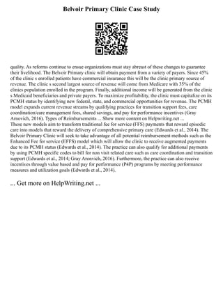 Belvoir Primary Clinic Case Study
quality. As reforms continue to ensue organizations must stay abreast of these changes to guarantee
their livelihood. The Belvoir Primary clinic will obtain payment from a variety of payers. Since 45%
of the clinic s enrolled patients have commercial insurance this will be the clinic primary source of
revenue. The clinic s second largest source of revenue will come from Medicare with 35% of the
clinics population enrolled in the program. Finally, additional income will be generated from the clinic
s Medicaid beneficiaries and private payers. To maximize profitability, the clinic must capitalize on its
PCMH status by identifying new federal, state, and commercial opportunities for revenue. The PCMH
model expands current revenue streams by qualifying practices for transition support fees, care
coordination/care management fees, shared savings, and pay for performance incentives (Gray
Arnovich, 2016). Types of Reimbursements ... Show more content on Helpwriting.net ...
These new models aim to transform traditional fee for service (FFS) payments that reward episodic
care into models that reward the delivery of comprehensive primary care (Edwards et al., 2014). The
Belvoir Primary Clinic will seek to take advantage of all potential reimbursement methods such as the
Enhanced Fee for service (EFFS) model which will allow the clinic to receive augmented payments
due to its PCMH status (Edwards et al., 2014). The practice can also qualify for additional payments
by using PCMH specific codes to bill for non visit related care such as care coordination and transition
support (Edwards et al., 2014; Gray Aronvich, 2016). Furthermore, the practice can also receive
incentives through value based and pay for performance (P4P) programs by meeting performance
measures and utilization goals (Edwards et al., 2014).
... Get more on HelpWriting.net ...
 
