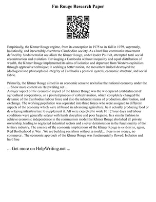 Fm Rouge Research Paper
Empirically, the Khmer Rouge regime, from its conception in 1975 to its fall in 1979, supremely,
holistically, and irreversibly overthrew Cambodian society. As a hard line communist movement
defined by fundamentalist socialism the Khmer Rouge, under leader Pol Pot, attempted total social
reconstruction and evolution. Envisaging a Cambodia without inequality and equal distribution of
wealth, the Khmer Rouge implemented its aims of isolation and departure from Western capitalism
through oppressive technique; in seeking a better nation, the movement indeed destroyed the
ideological and philosophical integrity of Cambodia s political system, economic structure, and social
fabric.
Primarily, the Khmer Rouge aimed in an economic sense to revitalise the national economy under the
... Show more content on Helpwriting.net ...
A major aspect of the economic impact of the Khmer Rouge was the widespread establishment of
agricultural cooperatives, or a pointed process of collectivisation, which completely changed the
dynamic of the Cambodian labour force and also the inherent means of production, distribution, and
exchange. The working population was separated into three forces who were assigned to different
aspects of the economy which were all based in advancing agriculture, be it actually producing food or
developing infrastructure to supplement it. All were expected to work 10 12 hour days and labour
conditions were generally subpar with harsh discipline and poor hygiene. In a similar fashion to
achieve economic independence in the communism model the Khmer Rouge abolished all private
ownership, leading to neglected industrial sectors and a sever deterioration in the functionality of the
tertiary industry. The essence of the economic implications of the Khmer Rouge is evident in, again,
Red Brotherhood at War . We are building socialism without a model... there is no money, no
commerce . The economic approach of the Khmer Rouge was fundamentally flawed. Isolation and
hard line
... Get more on HelpWriting.net ...
 