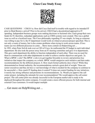 Cisco Case Study Essay
CASE QUESTIONS – CISCO 1a. How did Cisco find itself in trouble with regard to its intended IT
prior to Brad Boston s arrival? Prior to his arrival, CISCO had a decentralized approach to IT
spending. Independent business groups were making decisions in fuctional silos. Each group their own
funds for IT, therefore, redundant applications such as CRM systems were created. This was a global
issue as well as a localized issue. The Cisco philosophy regarding IT was simple: As long as someone
was willing to pay for it, the IT department would work on whatever process/project specified. This is
not only a waste of money, but it also creates problems when trying to work across teams. If two
teams use two different processes to come ... Show more content on Helpwriting.net ...
In 1993, when Peter Solvik took over as CIO of Cisco, he reallocated the IT budget to each individual
department. He also took the power away from an IT steering committee and gave it to departments.
This gave each department the ability to function independent of each other. There was no need for
them to communicate with other departments in order to achieve similar objectives and goals. 2a.
What is BPOC s role? The BPOC s role is to get together biweekly to review and prioritize key
initiatives that impact the company as a whole. BPOC would categorize each initiative and then make
recommendations for the different projects. b. How much formal authority does it have? While they
demonstrated no formal authority; the recommendations carried a great deal of weight. These are
senior executives and they do have a vast knowledge of what is needed for the company to continue to
be successful. c. How much IT funding does it control? It does not control funding for any initiatives,
it merely has strong influence and promotes its recommendations. 3a. Would you approve the call
center project, including the rationale for your recommendation? We would approve the call center
project. The call center pilot was already successful in the European market and is ready to be
deployed throughout the entire company. It would create a more efficient process for both internal and
external Cisco customers. It would impact multiple
... Get more on HelpWriting.net ...
 