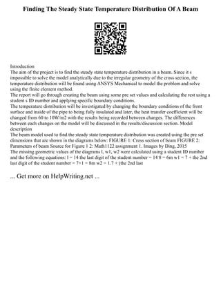 Finding The Steady State Temperature Distribution Of A Beam
Introduction
The aim of the project is to find the steady state temperature distribution in a beam. Since it s
impossible to solve the model analytically due to the irregular geometry of the cross section, the
temperature distribution will be found using ANSYS Mechanical to model the problem and solve
using the finite element method.
The report will go through creating the beam using some pre set values and calculating the rest using a
student s ID number and applying specific boundary conditions.
The temperature distribution will be investigated by changing the boundary conditions of the front
surface and inside of the pipe to being fully insulated and later, the heat transfer coefficient will be
changed from 60 to 10W/m2 with the results being recorded between changes. The differences
between each changes on the model will be discussed in the results/discussion section. Model
description
The beam model used to find the steady state temperature distribution was created using the pre set
dimensions that are shown in the diagrams below: FIGURE 1: Cross section of beam FIGURE 2:
Parameters of beam Source for Figure 1 2: Math1122 assignment 1. Images by Ding, 2015
The missing geometric values of the diagrams l, w1, w2 were calculated using a student ID number
and the following equations: l = 14 the last digit of the student number = 14 8 = 6m w1 = 7 + the 2nd
last digit of the student number = 7+1 = 8m w2 = 1.7 + (the 2nd last
... Get more on HelpWriting.net ...
 