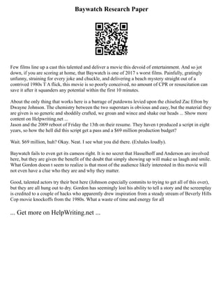 Baywatch Research Paper
Few films line up a cast this talented and deliver a movie this devoid of entertainment. And so jot
down, if you are scoring at home, that Baywatch is one of 2017 s worst films. Painfully, gratingly
unfunny, straining for every joke and chuckle, and delivering a beach mystery straight out of a
contrived 1980s T A flick, this movie is so poorly conceived, no amount of CPR or resuscitation can
save it after it squanders any potential within the first 10 minutes.
About the only thing that works here is a barrage of putdowns levied upon the chiseled Zac Efron by
Dwayne Johnson. The chemistry between the two superstars is obvious and easy, but the material they
are given is so generic and shoddily crafted, we groan and wince and shake our heads ... Show more
content on Helpwriting.net ...
Jason and the 2009 reboot of Friday the 13th on their resume. They haven t produced a script in eight
years, so how the hell did this script get a pass and a $69 million production budget?
Wait. $69 million, huh? Okay. Neat. I see what you did there. (Exhales loudly).
Baywatch fails to even get its cameos right. It is no secret that Hasselhoff and Anderson are involved
here, but they are given the benefit of the doubt that simply showing up will make us laugh and smile.
What Gordon doesn t seem to realize is that most of the audience likely interested in this movie will
not even have a clue who they are and why they matter.
Good, talented actors try their best here (Johnson especially commits to trying to get all of this over),
but they are all hung out to dry. Gordon has seemingly lost his ability to tell a story and the screenplay
is credited to a couple of hacks who apparently drew inspiration from a steady stream of Beverly Hills
Cop movie knockoffs from the 1980s. What a waste of time and energy for all
... Get more on HelpWriting.net ...
 