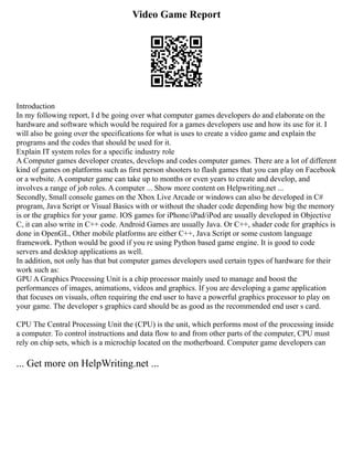 Video Game Report
Introduction
In my following report, I d be going over what computer games developers do and elaborate on the
hardware and software which would be required for a games developers use and how its use for it. I
will also be going over the specifications for what is uses to create a video game and explain the
programs and the codes that should be used for it.
Explain IT system roles for a specific industry role
A Computer games developer creates, develops and codes computer games. There are a lot of different
kind of games on platforms such as first person shooters to flash games that you can play on Facebook
or a website. A computer game can take up to months or even years to create and develop, and
involves a range of job roles. A computer ... Show more content on Helpwriting.net ...
Secondly, Small console games on the Xbox Live Arcade or windows can also be developed in C#
program, Java Script or Visual Basics with or without the shader code depending how big the memory
is or the graphics for your game. IOS games for iPhone/iPad/iPod are usually developed in Objective
C, it can also write in C++ code. Android Games are usually Java. Or C++, shader code for graphics is
done in OpenGL, Other mobile platforms are either C++, Java Script or some custom language
framework. Python would be good if you re using Python based game engine. It is good to code
servers and desktop applications as well.
In addition, not only has that but computer games developers used certain types of hardware for their
work such as:
GPU A Graphics Processing Unit is a chip processor mainly used to manage and boost the
performances of images, animations, videos and graphics. If you are developing a game application
that focuses on visuals, often requiring the end user to have a powerful graphics processor to play on
your game. The developer s graphics card should be as good as the recommended end user s card.
CPU The Central Processing Unit the (CPU) is the unit, which performs most of the processing inside
a computer. To control instructions and data flow to and from other parts of the computer, CPU must
rely on chip sets, which is a microchip located on the motherboard. Computer game developers can
... Get more on HelpWriting.net ...
 
