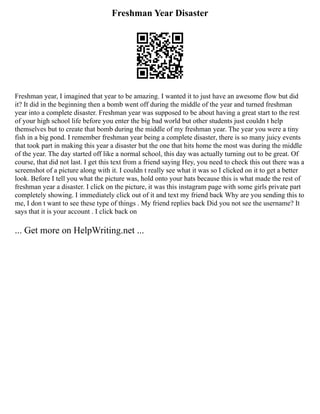 Freshman Year Disaster
Freshman year, I imagined that year to be amazing. I wanted it to just have an awesome flow but did
it? It did in the beginning then a bomb went off during the middle of the year and turned freshman
year into a complete disaster. Freshman year was supposed to be about having a great start to the rest
of your high school life before you enter the big bad world but other students just couldn t help
themselves but to create that bomb during the middle of my freshman year. The year you were a tiny
fish in a big pond. I remember freshman year being a complete disaster, there is so many juicy events
that took part in making this year a disaster but the one that hits home the most was during the middle
of the year. The day started off like a normal school, this day was actually turning out to be great. Of
course, that did not last. I get this text from a friend saying Hey, you need to check this out there was a
screenshot of a picture along with it. I couldn t really see what it was so I clicked on it to get a better
look. Before I tell you what the picture was, hold onto your hats because this is what made the rest of
freshman year a disaster. I click on the picture, it was this instagram page with some girls private part
completely showing. I immediately click out of it and text my friend back Why are you sending this to
me, I don t want to see these type of things . My friend replies back Did you not see the username? It
says that it is your account . I click back on
... Get more on HelpWriting.net ...
 