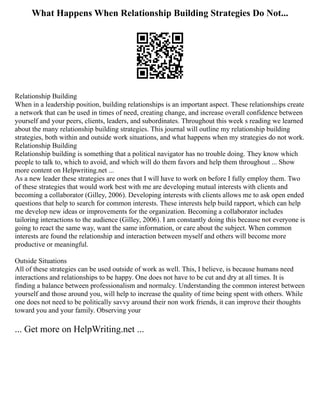 What Happens When Relationship Building Strategies Do Not...
Relationship Building
When in a leadership position, building relationships is an important aspect. These relationships create
a network that can be used in times of need, creating change, and increase overall confidence between
yourself and your peers, clients, leaders, and subordinates. Throughout this week s reading we learned
about the many relationship building strategies. This journal will outline my relationship building
strategies, both within and outside work situations, and what happens when my strategies do not work.
Relationship Building
Relationship building is something that a political navigator has no trouble doing. They know which
people to talk to, which to avoid, and which will do them favors and help them throughout ... Show
more content on Helpwriting.net ...
As a new leader these strategies are ones that I will have to work on before I fully employ them. Two
of these strategies that would work best with me are developing mutual interests with clients and
becoming a collaborator (Gilley, 2006). Developing interests with clients allows me to ask open ended
questions that help to search for common interests. These interests help build rapport, which can help
me develop new ideas or improvements for the organization. Becoming a collaborator includes
tailoring interactions to the audience (Gilley, 2006). I am constantly doing this because not everyone is
going to react the same way, want the same information, or care about the subject. When common
interests are found the relationship and interaction between myself and others will become more
productive or meaningful.
Outside Situations
All of these strategies can be used outside of work as well. This, I believe, is because humans need
interactions and relationships to be happy. One does not have to be cut and dry at all times. It is
finding a balance between professionalism and normalcy. Understanding the common interest between
yourself and those around you, will help to increase the quality of time being spent with others. While
one does not need to be politically savvy around their non work friends, it can improve their thoughts
toward you and your family. Observing your
... Get more on HelpWriting.net ...
 
