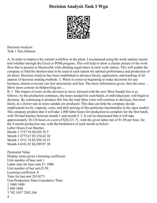 Decision Analysis Task 1 Wgu
Decision Analysis
Task 1 Tara Johnson
A. In order to improve the current workflow in the plant, I recommend using the work stations layout
tool whether through the Excel or POM program. This will help to show a clearer picture of the work
flow that is present at Shuzworld, with allotting equal times in each work station. This will enable the
company to find the shortest time to be used in each station for optimal performance and production of
all shoes. Decision Analysis has been established to advance theory, application, and teaching of all
aspects of decision making methods. 1. When it comes to beginning to make decisions for any
business, almost everyone can feel uncertainty and fear. The more information given, then the most ...
Show more content on Helpwriting.net ...
B. 1. The impact of costs on the decision to move forward with the new Maui Sandal line is as
follows: As the production continues, the hours needed for each batch, or individual pair, will begin to
decrease. By continuing to produce this line the total labor costs will continue to decrease, but most
likely, at a slower rate as more sandals are produced. This data can help the company decide
employment levels, capacity, costs, and their pricing of this particular merchandise in the open market.
The company predicts that it will take 1,000 labor hours for production to complete for the first batch,
with 50 total batches between month 1 and month 4. 2. It can be determined that it will take
approximately 20,126 hours at a cost of $20,121.71, with the given labor rate of $1.08 per hour, for
the 4 month production run, with the breakdown of each month as below:
Labor Hours Cost Batches
Month 1 3737.74 $4,036.76 5
Month 2 4775.67 $5,154.62 10
Month 3 5511.74 $5,950.10 15
Month 4 6101.82 $6,589.97 20
Parameter Value
Display times given a learning coefficient
Unit number of base unit 1
Labor time for base unit,Y1 1000
Unit number of last unit,N 50
Learning coefficient .8
Time for last unit 283.8271
Unit Production Time Cumulative Time
1 1000 1000
2 800 1800
3 702.1037 2502.104
4
 