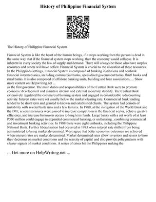 History of Philippine Financial System
The History of Philippine Financial System
Financial System is like the heart of the human beings, if it stops working then the person is dead in
the same way that if the financial system stops working, then the economy would collapse. It is
inherent in every society the law of supply and demand. There will always be those who have surplus
resources and others will have deficit. Financial System is crucial to the allocation of these resources.
In the Philippines settings, Financial System is composed of banking institutions and nonbank
financial intermediaries, including commercial banks, specialized government banks, thrift banks and
rural banks. It is also composed of offshore banking units, building and loan associations, ... Show
more content on Helpwriting.net ...
as the first governor. The main duties and responsibilities of the Central Bank were to promote
economic development and maintain internal and external monetary stability. The Central Bank
extensively regulated the commercial banking system and engaged in considerable rediscounting
activity. Interest rates were set usually below the market clearing rate. Commercial bank lending
tended to be short term and granted to known and established clients. The system had periods of
instability with several bank runs and a few failures. In 1980, at the instigation of the World Bank and
the IMF, several measures were passed to increase competition in the financial sector, achieve greater
efficiency, and increase borrowers access to long term funds. Large banks with a net worth of at least
P500 million could engage in expanded commercial banking, or unibanking , combining commercial
and investment banking activities. In 1988 there were eight unibanks, including the Philippine
National Bank. Further liberalization had occurred in 1983 when interest rate shifted from being
administered to being market determined. Most agree that better economic outcomes are achieved
when interest rates are market determined. Market determined rates allow investors and savers to base
their decisions on market conditions and the scarcity of capital and also provide policymakers with
clearer signals of market conditions. A series of crises hit the Philippines making the
... Get more on HelpWriting.net ...
 