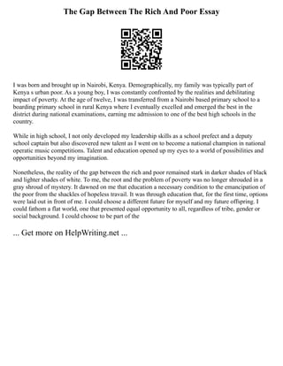 The Gap Between The Rich And Poor Essay
I was born and brought up in Nairobi, Kenya. Demographically, my family was typically part of
Kenya s urban poor. As a young boy, I was constantly confronted by the realities and debilitating
impact of poverty. At the age of twelve, I was transferred from a Nairobi based primary school to a
boarding primary school in rural Kenya where I eventually excelled and emerged the best in the
district during national examinations, earning me admission to one of the best high schools in the
country.
While in high school, I not only developed my leadership skills as a school prefect and a deputy
school captain but also discovered new talent as I went on to become a national champion in national
operatic music competitions. Talent and education opened up my eyes to a world of possibilities and
opportunities beyond my imagination.
Nonetheless, the reality of the gap between the rich and poor remained stark in darker shades of black
and lighter shades of white. To me, the root and the problem of poverty was no longer shrouded in a
gray shroud of mystery. It dawned on me that education a necessary condition to the emancipation of
the poor from the shackles of hopeless travail. It was through education that, for the first time, options
were laid out in front of me. I could choose a different future for myself and my future offspring. I
could fathom a flat world, one that presented equal opportunity to all, regardless of tribe, gender or
social background. I could choose to be part of the
... Get more on HelpWriting.net ...
 