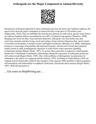 Arthropods are the Major Component in Animal Diversity
Introduction Arthropods appeared in early Cambriand and since the burst, the Cambrian radiation, the
species have been the major component of animal diversity in the past of 520 million years
(Edgecombe, 2010). They are probably the most diverse animals on earth, know species reach almost
one and two hundred milion, accounting for over 80% of animal living species (Thanukos, 2008).
Ranging sizes from less than 1mm and more thand 4m, arthropods vary from herbivores and
carnivores, parasitic and free living, social and solitary, being extreme ubiquitous they can be found
everywhere on the planet, to deepest oceans and highest mountains (Wheeler et al, 2004). Arthropods
possesses a wide range of taxonomic and structural diversity, ancient fossil record and a prefered
model system to study morphogenisis, therefore it could awnser many questions regarding
evolutionary biology (Regier Shultz, 1997). To awnser those questions is required a a phylogenetic
framework. Unfortunally evolutionary relationships among the majorority of arthropods groups are
still controversial (Regier Shultz, 1997). One of the problems of phylogenetic reconstruction of
arthropods is the choice of a outgroup (Giribet Ribera, 1997). Acording to Giribet Ribera (1997) an
outgrup must be historically related to the members of the ingroup. Other problem is about polyphyly
and monophyly and relationships in subphyla Chelicerata, Atelocerata and Crustacea (Regier Shultz,
1997). With advancements in
... Get more on HelpWriting.net ...
 