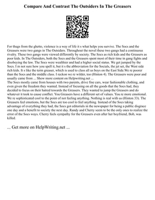 Compare And Contrast The Outsiders In The Greasers
For thugs from the ghetto, violence is a way of life it s what helps you survive. The Socs and the
Greasers were two gangs in The Outsiders. Throughout the novel these two gangs had a continuous
rivalry. These two gangs were viewed differently by society. The Socs as rich kids and the Greasers as
poor kids. In The Outsiders, both the Socs and the Greasers spent most of their time in gang fights and
disobeying the law. The Socs were wealthier and had a higher social status. We get jumped by the
Socs. I m not sure how you spell it, but it s the abbreviation for the Socials, the jet set, the West side
rich kids. It s like the term greaser, which is used to class all us boys on the East Side.We re poorer
than the Socs and the middle class. I reckon we re wilder, too (Hinton 4). The Greasers were poor and
usually came from ... Show more content on Helpwriting.net ...
The Socs mostly came from houses with two parents, drive fine cars, wear fashionable clothing, and
even given the freedom they wanted. Instead of focusing on all the goods that the Socs had, they
decided to focus on their hatred towards the Greasers. They wanted to jump the Greasers and do
whatever it took to cause conflict. You Greasers have a different set of values. You re more emotional.
We re sophisticated cool to the point of not feeling anything. Nothing is real with us (Hinton 33). The
Greasers feel emotions, but the Socs are too cool to feel anything. Instead of the Socs taking
advantage of everything they had, the Socs got editorials in the newspaper for being a public disgrace
one day and a benefit to society the next day. Randy and Cherry seem to be the only ones to realize the
error of the Socs ways. Cherry feels sympathy for the Greasers even after her boyfriend, Bob, was
killed.
... Get more on HelpWriting.net ...
 