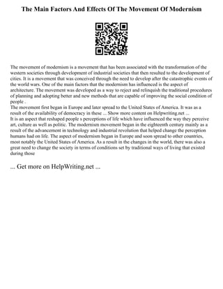 The Main Factors And Effects Of The Movement Of Modernism
The movement of modernism is a movement that has been associated with the transformation of the
western societies through development of industrial societies that then resulted to the development of
cities. It is a movement that was conceived through the need to develop after the catastrophic events of
the world wars. One of the main factors that the modernism has influenced is the aspect of
architecture. The movement was developed as a way to reject and relinquish the traditional procedures
of planning and adopting better and new methods that are capable of improving the social condition of
people .
The movement first began in Europe and later spread to the United States of America. It was as a
result of the availability of democracy in these ... Show more content on Helpwriting.net ...
It is an aspect that reshaped people s perceptions of life which have influenced the way they perceive
art, culture as well as politic. The modernism movement began in the eighteenth century mainly as a
result of the advancement in technology and industrial revolution that helped change the perception
humans had on life. The aspect of modernism began in Europe and soon spread to other countries,
most notably the United States of America. As a result in the changes in the world, there was also a
great need to change the society in terms of conditions set by traditional ways of living that existed
during those
... Get more on HelpWriting.net ...
 