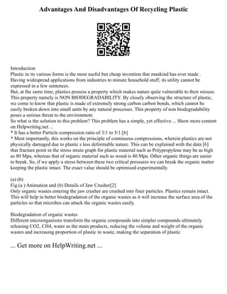 Advantages And Disadvantages Of Recycling Plastic
Introduction
Plastic in its various forms is the most useful but cheap invention that mankind has ever made .
Having widespread applications from industries to minute household stuff, its utility cannot be
expressed in a few sentences.
But, at the same time, plastics possess a property which makes nature quite vulnerable to their misuse.
This property namely is NON BIODEGRADABILITY. By closely observing the structure of plastic,
we come to know that plastic is made of extremely strong carbon carbon bonds, which cannot be
easily broken down into small units by any natural processes. This property of non biodegradability
poses a serious threat to the environment.
So what is the solution to this problem? This problem has a simple, yet effective ... Show more content
on Helpwriting.net ...
* It has a better Particle compression ratio of 3/1 to 5/1.[6]
* Most importantly, this works on the principle of continuous compressions, wherein plastics are not
physically damaged due to plastic s less deformable nature. This can be explained with the data [6]
that fracture point in the stress strain graph for plastic material such as Polypropylene may be as high
as 80 Mpa, whereas that of organic material such as wood is 40 Mpa. Other organic things are easier
to break. So, if we apply a stress between these two critical pressures we can break the organic matter
keeping the plastic intact. The exact value should be optimised experimentally.
(a) (b)
Fig.(a ) Animation and (b) Details of Jaw Crusher[2]
Only organic wastes entering the jaw crusher are crushed into finer particles. Plastics remain intact.
This will help in better biodegradation of the organic wastes as it will increase the surface area of the
particles so that microbes can attack the organic wastes easily.
Biodegradation of organic wastes
Different microorganisms transform the organic compounds into simpler compounds ultimately
releasing CO2, CH4, water as the main products, reducing the volume and weight of the organic
wastes and increasing proportion of plastic in waste, making the separation of plastic
... Get more on HelpWriting.net ...
 