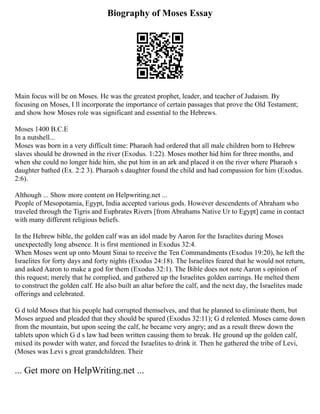 Biography of Moses Essay
Main focus will be on Moses. He was the greatest prophet, leader, and teacher of Judaism. By
focusing on Moses, I ll incorporate the importance of certain passages that prove the Old Testament;
and show how Moses role was significant and essential to the Hebrews.
Moses 1400 B.C.E
In a nutshell...
Moses was born in a very difficult time: Pharaoh had ordered that all male children born to Hebrew
slaves should be drowned in the river (Exodus. 1:22). Moses mother hid him for three months, and
when she could no longer hide him, she put him in an ark and placed it on the river where Pharaoh s
daughter bathed (Ex. 2:2 3). Pharaoh s daughter found the child and had compassion for him (Exodus.
2:6).
Although ... Show more content on Helpwriting.net ...
People of Mesopotamia, Egypt, India accepted various gods. However descendents of Abraham who
traveled through the Tigris and Euphrates Rivers [from Abrahams Native Ur to Egypt] came in contact
with many different religious beliefs.
In the Hebrew bible, the golden calf was an idol made by Aaron for the Israelites during Moses
unexpectedly long absence. It is first mentioned in Exodus 32:4.
When Moses went up onto Mount Sinai to receive the Ten Commandments (Exodus 19:20), he left the
Israelites for forty days and forty nights (Exodus 24:18). The Israelites feared that he would not return,
and asked Aaron to make a god for them (Exodus 32:1). The Bible does not note Aaron s opinion of
this request; merely that he complied, and gathered up the Israelites golden earrings. He melted them
to construct the golden calf. He also built an altar before the calf, and the next day, the Israelites made
offerings and celebrated.
G d told Moses that his people had corrupted themselves, and that he planned to eliminate them, but
Moses argued and pleaded that they should be spared (Exodus 32:11); G d relented. Moses came down
from the mountain, but upon seeing the calf, he became very angry; and as a result threw down the
tablets upon which G d s law had been written causing them to break. He ground up the golden calf,
mixed its powder with water, and forced the Israelites to drink it. Then he gathered the tribe of Levi,
(Moses was Levi s great grandchildren. Their
... Get more on HelpWriting.net ...
 