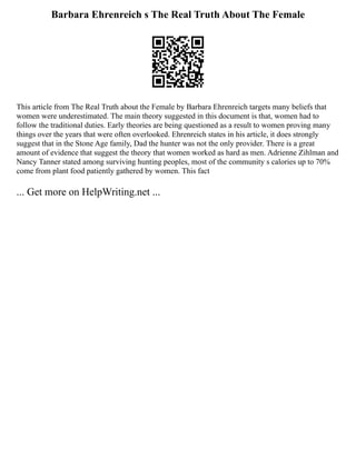 Barbara Ehrenreich s The Real Truth About The Female
This article from The Real Truth about the Female by Barbara Ehrenreich targets many beliefs that
women were underestimated. The main theory suggested in this document is that, women had to
follow the traditional duties. Early theories are being questioned as a result to women proving many
things over the years that were often overlooked. Ehrenreich states in his article, it does strongly
suggest that in the Stone Age family, Dad the hunter was not the only provider. There is a great
amount of evidence that suggest the theory that women worked as hard as men. Adrienne Zihlman and
Nancy Tanner stated among surviving hunting peoples, most of the community s calories up to 70%
come from plant food patiently gathered by women. This fact
... Get more on HelpWriting.net ...
 