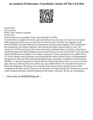 An Analysis Of Sherman s Unorthodox Tactics Of The Civil War
Aaron Ganss
Dr. Lisa Arter
ENGL 2010: Toulmin Argument
20 July 2015
General Sherman s Unorthodox Tactics that Ended the Civil War
Scorched farms, slaughtered livestock, uprooted railway lines and cities set on fire was not typical
battle strategy previously seen on American soil. However, the Civil War was dragging on and
General William Tecumseh Sherman was determined to finally end the fighting. The circumstances
that initiated the war created a figurative and literal divide unlike America had ever seen. The
American Civil War took heavy tolls on the Union and Confederate States of America. Desperate to
end the bloodshed, President Abraham Lincoln trusted Ulysses S. Grant control of the Army and Grant
authorized Sherman the freedom to do whatever necessary to bring conclusion to the conflict (Davis
22). In the military mind of Sherman, the end justified the means and this belief is well documented
throughout his 1864 and 1865 campaign through Georgia, concluding in Goldsboro, North Carolina
(Phillips 11). Sherman despised war and the fact that America had entered into a civil war in the first
place. However, Sherman knew the conflict was unavoidable (Meiers 26). He made the decision to
follow his allegiance to the Union and eventually became the general to lead the Armies of the
Cumberland, the Ohio, and the Tennessee into the heart of Georgia (Moody 22). During this event the
wrath of general Sherman would be implanted in the South s memories. By the use of unorthodox
... Get more on HelpWriting.net ...
 